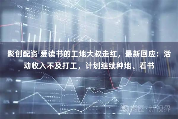 聚创配资 爱读书的工地大叔走红，最新回应：活动收入不及打工，计划继续种地、看书