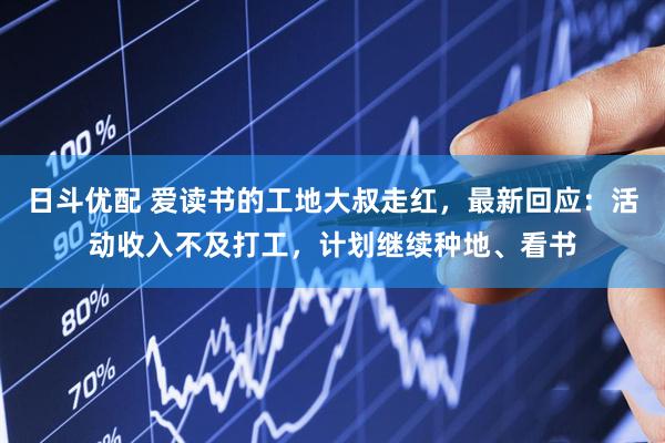 日斗优配 爱读书的工地大叔走红，最新回应：活动收入不及打工，计划继续种地、看书