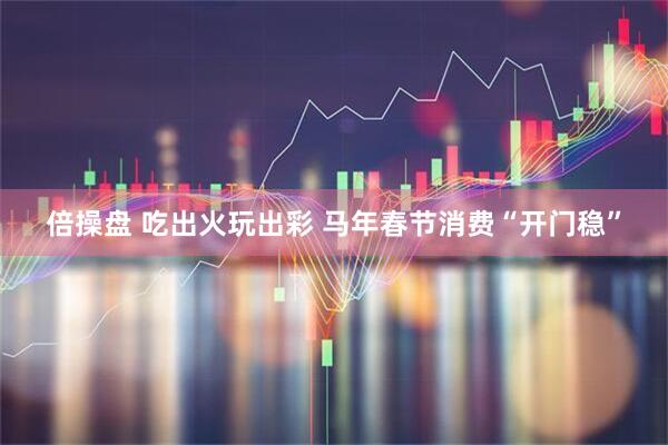 倍操盘 吃出火玩出彩 马年春节消费“开门稳”