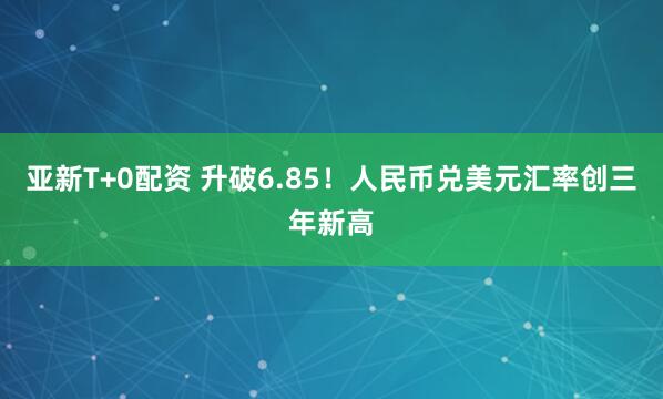 亚新T+0配资 升破6.85！人民币兑美元汇率创三年新高
