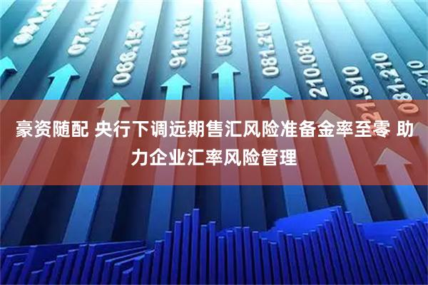 豪资随配 央行下调远期售汇风险准备金率至零 助力企业汇率风险管理