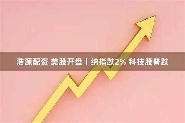 浩源配资 美股开盘丨纳指跌2% 科技股普跌