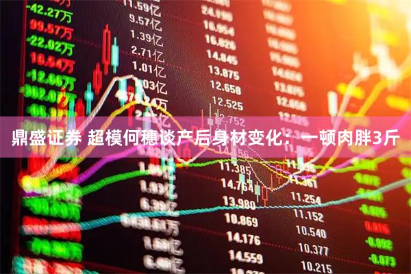 鼎盛证券 超模何穗谈产后身材变化：一顿肉胖3斤