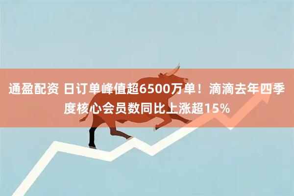 通盈配资 日订单峰值超6500万单！滴滴去年四季度核心会员数同比上涨超15%