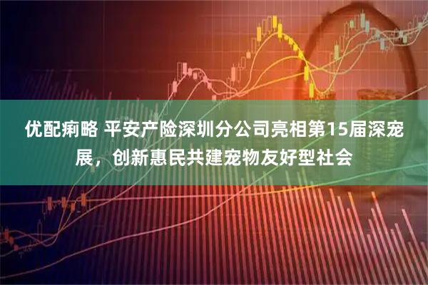 优配痢略 平安产险深圳分公司亮相第15届深宠展，创新惠民共建宠物友好型社会