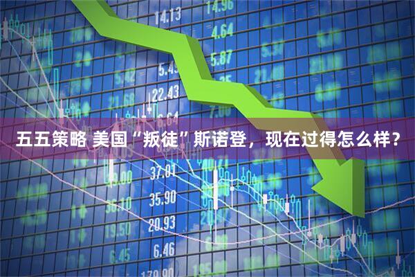 五五策略 美国“叛徒”斯诺登，现在过得怎么样？