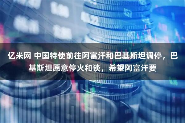 亿米网 中国特使前往阿富汗和巴基斯坦调停，巴基斯坦愿意停火和谈，希望阿富汗要