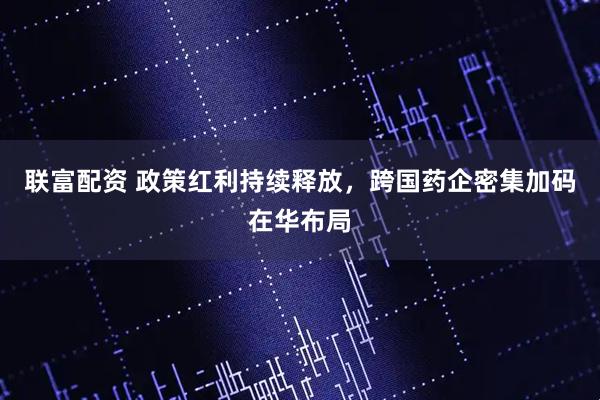 联富配资 政策红利持续释放，跨国药企密集加码在华布局