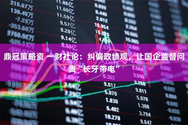 鼎冠策略资 一财社论：纠偏政绩观，让国企监督问责“长牙带电”