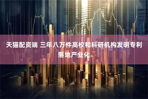 天猫配资端 三年八万件高校和科研机构发明专利落地产业化