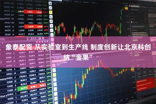 象泰配资 从实验室到生产线 制度创新让北京科创结“金果”