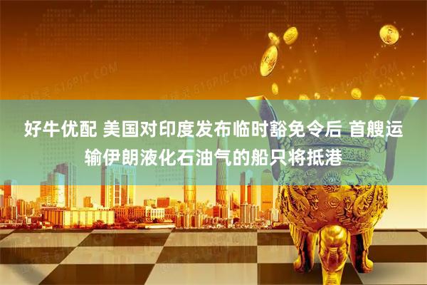 好牛优配 美国对印度发布临时豁免令后 首艘运输伊朗液化石油气的船只将抵港