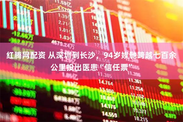 红腾网配资 从深圳到长沙，94岁娭毑跨越七百余公里投出医患“信任票”
