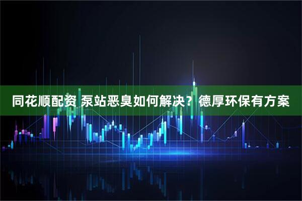 同花顺配资 泵站恶臭如何解决？德厚环保有方案