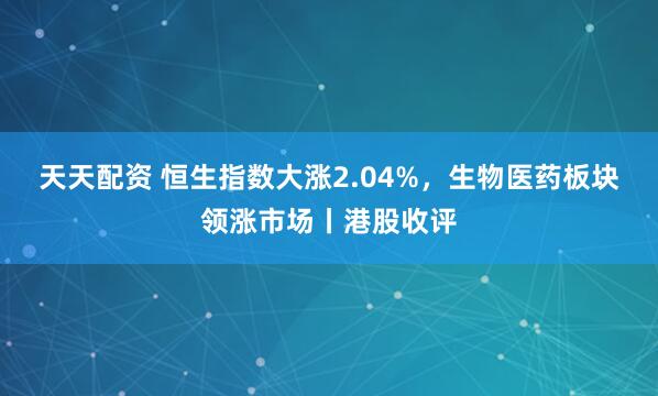 天天配资 恒生指数大涨2.04%，生物医药板块领涨市场丨港股收评
