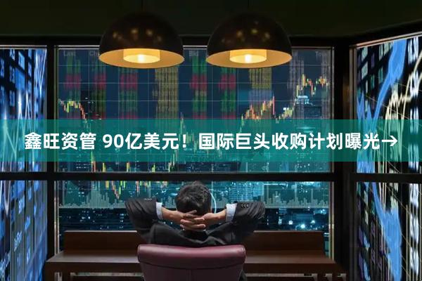 鑫旺资管 90亿美元！国际巨头收购计划曝光→