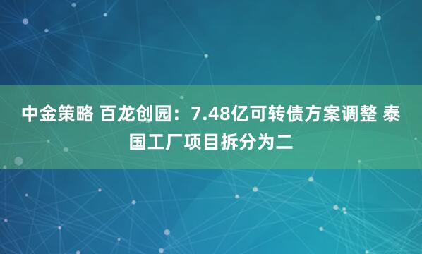 中金策略 百龙创园:7.48亿可转债方案调整 泰国工厂项目拆分为二