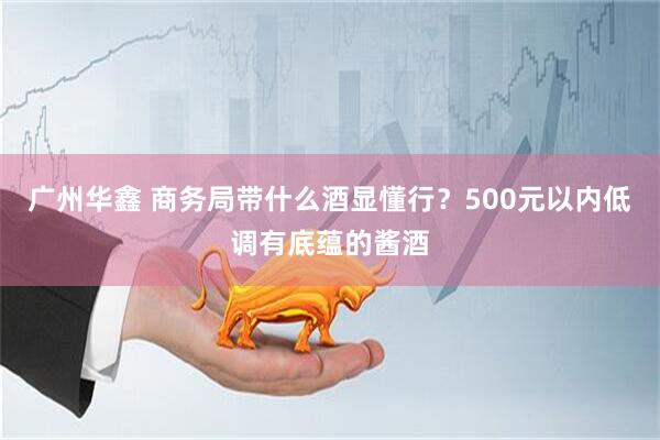 广州华鑫 商务局带什么酒显懂行？500元以内低调有底蕴的酱酒