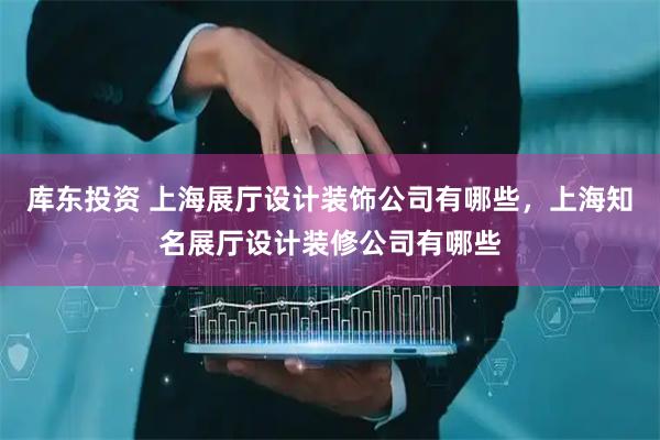库东投资 上海展厅设计装饰公司有哪些,上海知名展厅设计装修公司有哪些