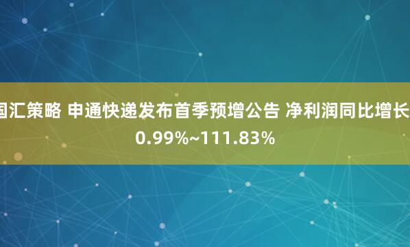 国汇策略 申通快递发布首季预增公告 净利润同比增长60.99%~111.83%
