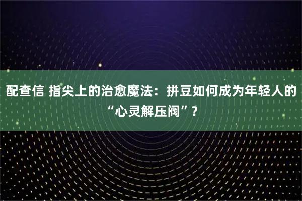 配查信 指尖上的治愈魔法：拼豆如何成为年轻人的“心灵解压阀”？