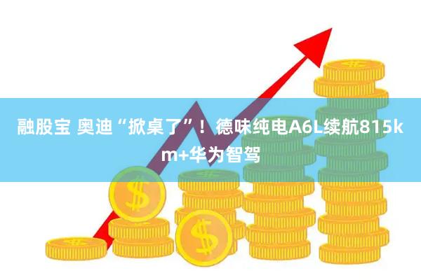 融股宝 奥迪“掀桌了”!德味纯电A6L续航815km+华为智驾
