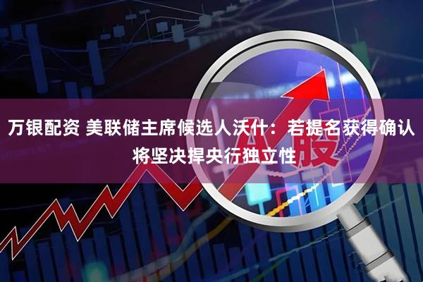 万银配资 美联储主席候选人沃什：若提名获得确认 将坚决捍央行独立性