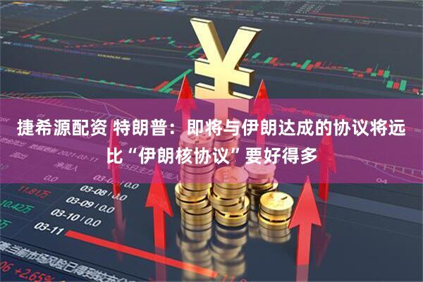 捷希源配资 特朗普：即将与伊朗达成的协议将远比“伊朗核协议”要好得多
