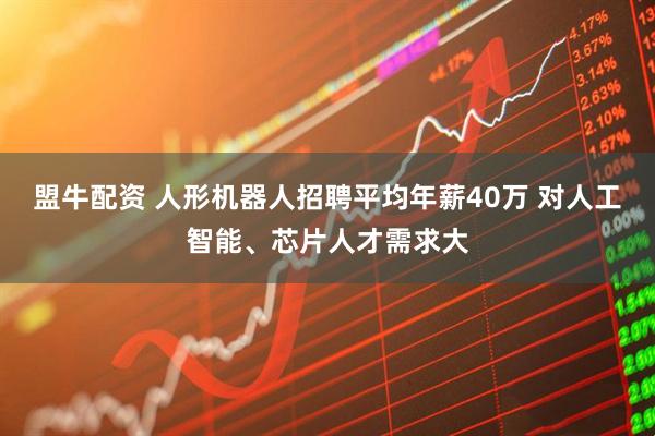 盟牛配资 人形机器人招聘平均年薪40万 对人工智能、芯片人才需求大