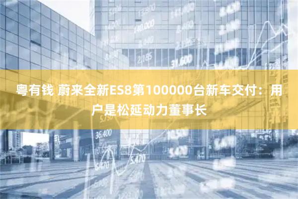 粤有钱 蔚来全新ES8第100000台新车交付：用户是松延动力董事长