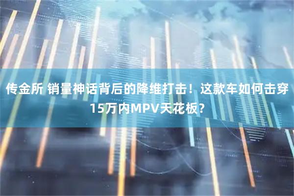 传金所 销量神话背后的降维打击！这款车如何击穿15万内MPV天花板？