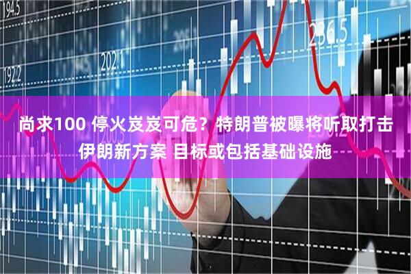 尚求100 停火岌岌可危？特朗普被曝将听取打击伊朗新方案 目标或包括基础设施