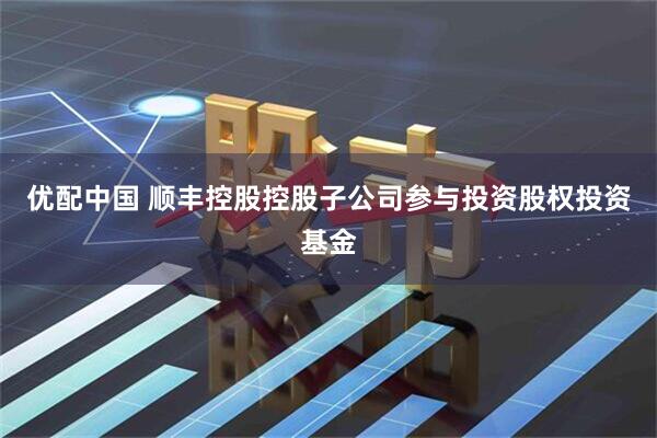 优配中国 顺丰控股控股子公司参与投资股权投资基金