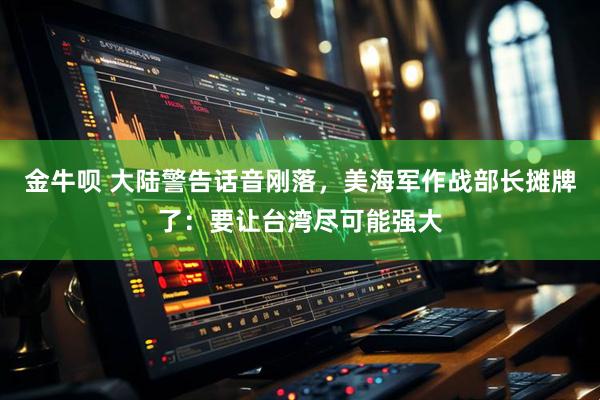 金牛呗 大陆警告话音刚落，美海军作战部长摊牌了：要让台湾尽可能强大