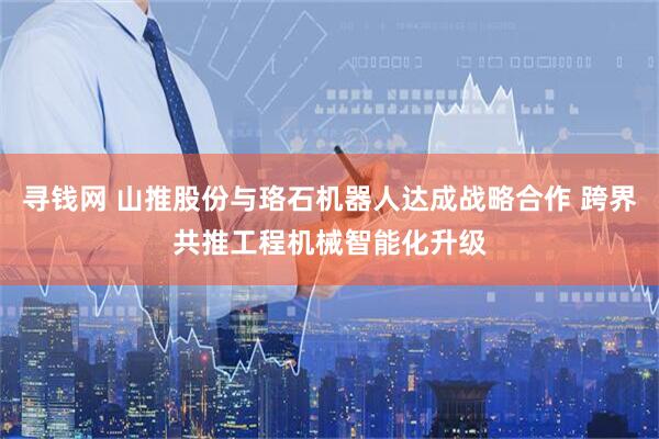 寻钱网 山推股份与珞石机器人达成战略合作 跨界共推工程机械智能化升级