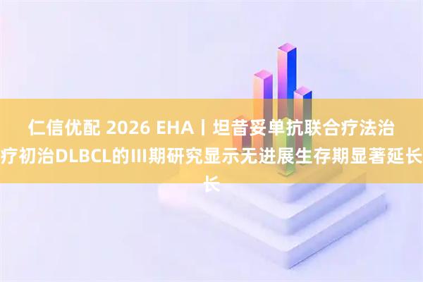 仁信优配 2026 EHA丨坦昔妥单抗联合疗法治疗初治DLBCL的Ⅲ期研究显示无进展生存期显著延长