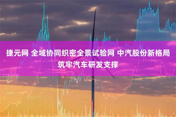 捷元网 全域协同织密全景试验网 中汽股份新格局筑牢汽车研发支撑