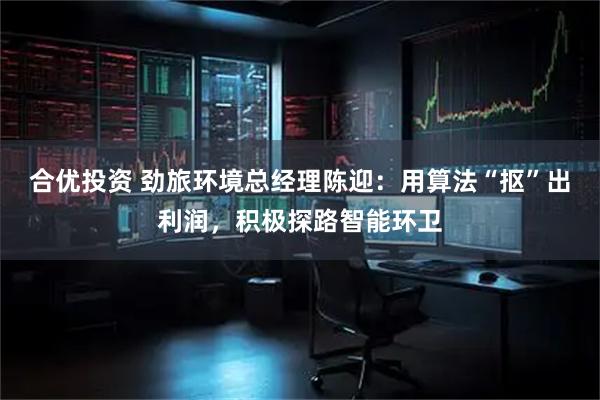 合优投资 劲旅环境总经理陈迎：用算法“抠”出利润，积极探路智能环卫