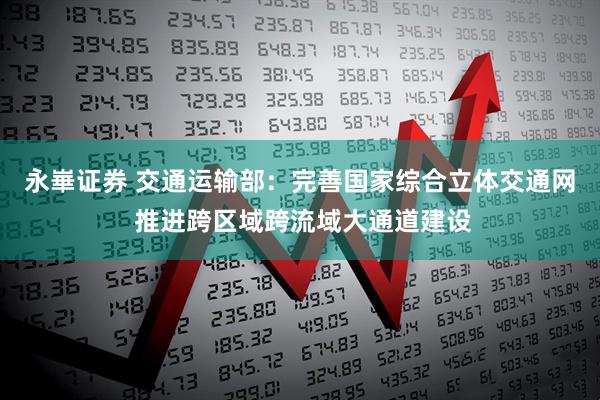 永崋证券 交通运输部：完善国家综合立体交通网 推进跨区域跨流域大通道建设