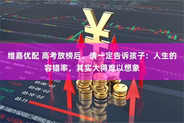 维嘉优配 高考放榜后，请一定告诉孩子：人生的容错率，其实大得难以想象