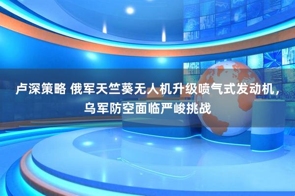 卢深策略 俄军天竺葵无人机升级喷气式发动机，乌军防空面临严峻挑战