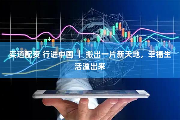 奕道配资 行进中国 ｜ 搬出一片新天地，幸福生活溢出来