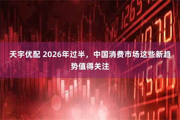 天宇优配 2026年过半，中国消费市场这些新趋势值得关注