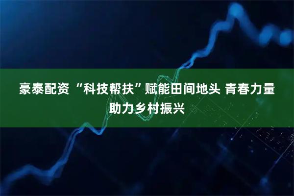 豪泰配资 “科技帮扶”赋能田间地头 青春力量助力乡村振兴