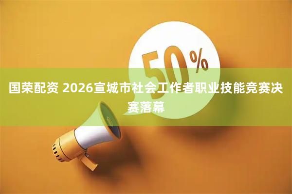 国荣配资 2026宣城市社会工作者职业技能竞赛决赛落幕