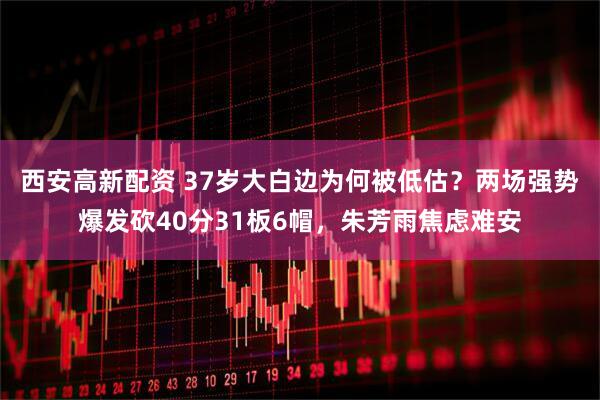 西安高新配资 37岁大白边为何被低估？两场强势爆发砍40分31板6帽，朱芳雨焦虑难安