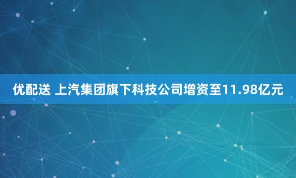 优配送 上汽集团旗下科技公司增资至11.98亿元