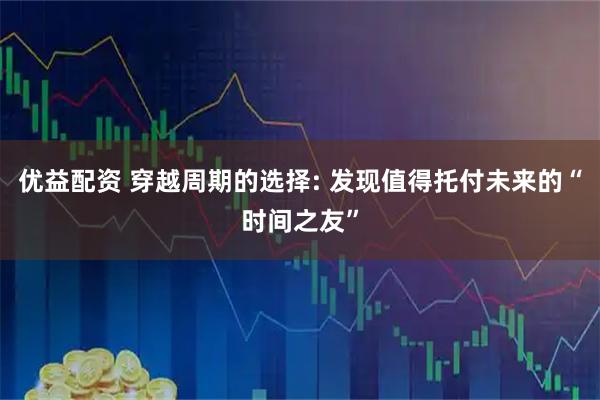 优益配资 穿越周期的选择: 发现值得托付未来的“时间之友”