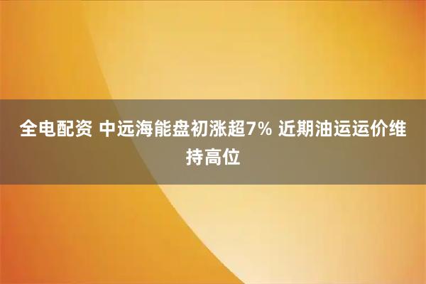 全电配资 中远海能盘初涨超7% 近期油运运价维持高位