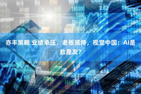 亦丰策略 业绩承压，老板减持，视觉中国：AI是敌是友？